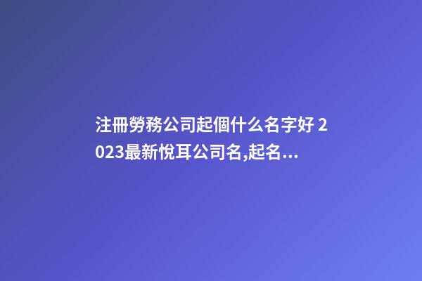 注冊勞務公司起個什么名字好 2023最新悅耳公司名,起名之家